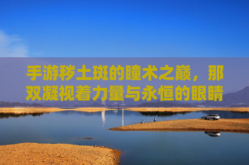 手游秽土斑的瞳术之巅,那双凝视着力量与永恒的眼睛 手游秽土斑的瞳术之巅,那双凝视着力量与永恒的眼睛