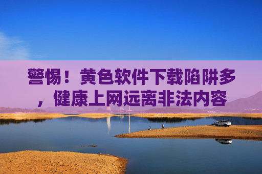 警惕！黄色软件下载陷阱多，健康上网远离非法内容