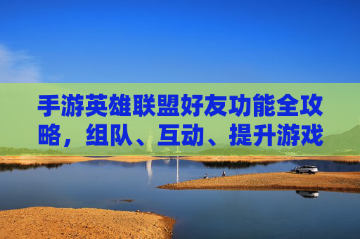 手游英雄联盟好友功能全攻略，组队、互动、提升游戏体验