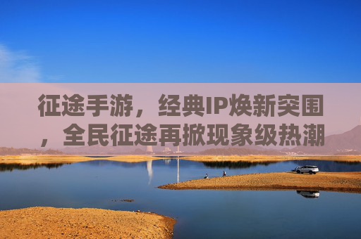 征途手游,经典IP焕新突围,全民征途再掀现象级热潮 征途手游,经典IP焕新突围,全民征途再掀现象级热潮