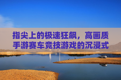 指尖上的极速狂飙，高画质手游赛车竞技游戏的沉浸式体验与竞技魅力