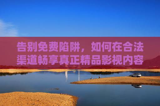 告别免费陷阱,如何在合法渠道畅享真正精品影视内容 告别免费陷阱,如何在合法渠道畅享真正精品影视内容