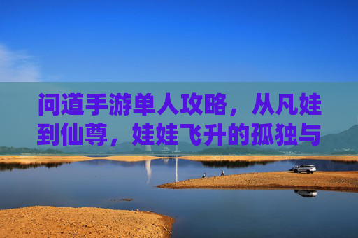 问道手游单人攻略,从凡娃到仙尊,娃娃飞升的孤独与荣光 问道手游单人攻略,从凡娃到仙尊,娃娃飞升的孤独与荣光