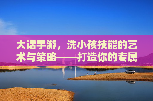 大话手游,洗小孩技能的艺术与策略——打造你的专属战鬼神 大话手游,洗小孩技能的艺术与策略——打造你的专属战鬼神