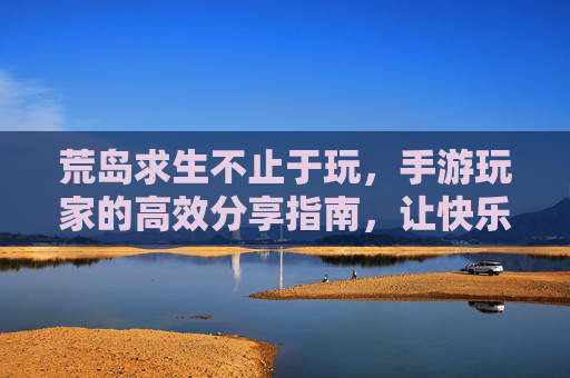 荒岛求生不止于玩，手游玩家的高效分享指南，让快乐翻倍！