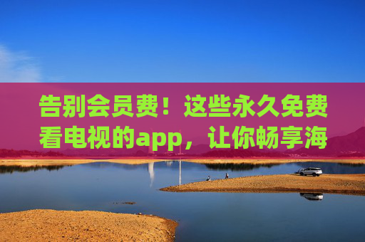 告别会员费！这些永久免费看电视的app，让你畅享海量资源