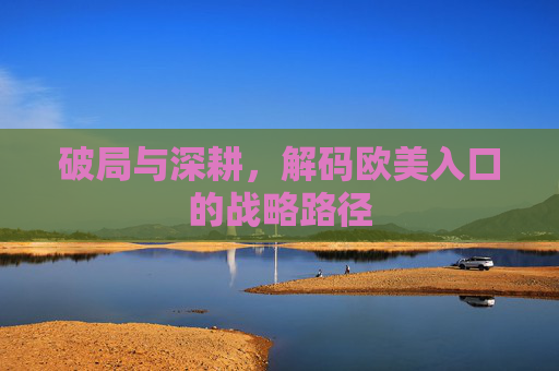 破局与深耕,解码欧美入口的战略路径 破局与深耕,解码欧美入口的战略路径