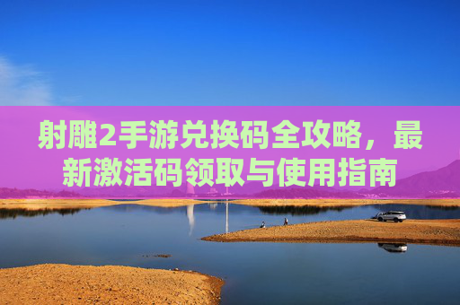 射雕2手游兑换码全攻略,最新激活码领取与使用指南 射雕2手游兑换码全攻略,最新激活码领取与使用指南