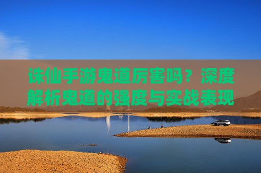 诛仙手游鬼道厉害吗？深度解析鬼道的强度与实战表现