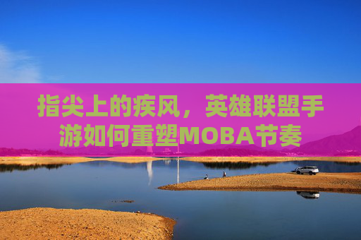 指尖上的疾风,英雄联盟手游如何重塑MOBA节奏 指尖上的疾风,英雄联盟手游如何重塑MOBA节奏