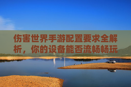 伤害世界手游配置要求全解析,你的设备能否流畅畅玩开放世界? 伤害世界手游配置要求全解析,你的设备能否流畅畅玩开放世界?