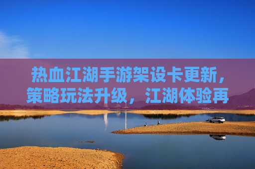 热血江湖手游架设卡更新，策略玩法升级，江湖体验再焕新