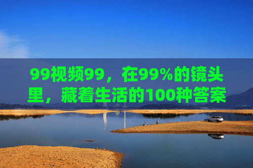 99视频99，在99%的镜头里，藏着生活的100种答案