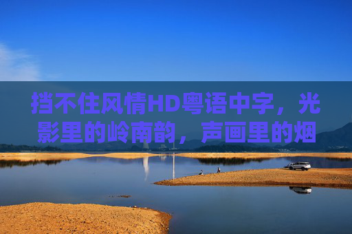 挡不住风情HD粤语中字,光影里的岭南韵,声画里的烟火气 挡不住风情HD粤语中字,光影里的岭南韵,声画里的烟火气