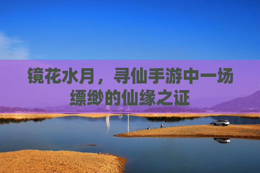 镜花水月,寻仙手游中一场缥缈的仙缘之证 镜花水月,寻仙手游中一场缥缈的仙缘之证
