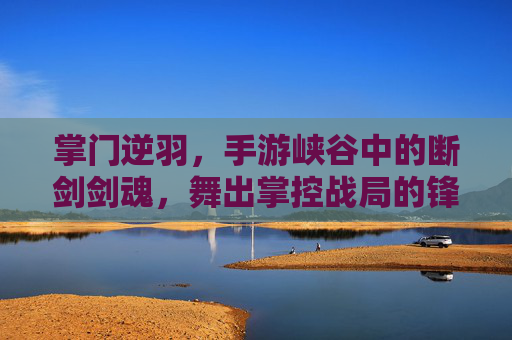 掌门逆羽,手游峡谷中的断剑剑魂,舞出掌控战局的锋芒 掌门逆羽,手游峡谷中的断剑剑魂,舞出掌控战局的锋芒