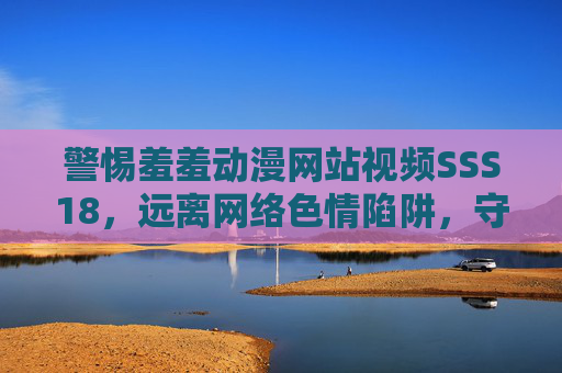 警惕羞羞动漫网站视频SSS18,远离网络色情陷阱,守护清朗网络空间 警惕羞羞动漫网站视频SSS18,远离网络色情陷阱,守护清朗网络空间