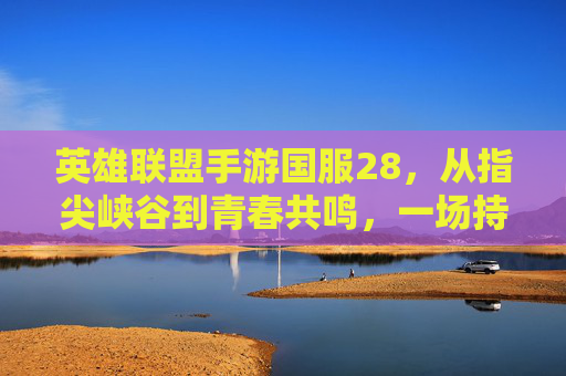 英雄联盟手游国服28，从指尖峡谷到青春共鸣，一场持续生长的召唤师叙事