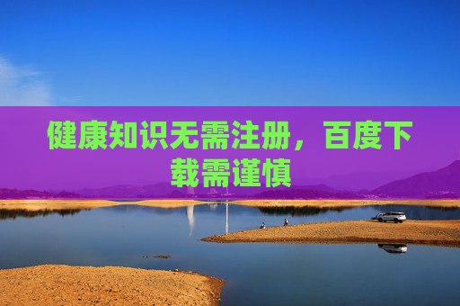 健康知识无需注册,百度下载需谨慎 健康知识无需注册,百度下载需谨慎