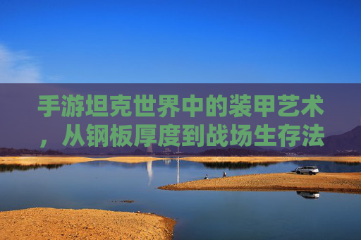 手游坦克世界中的装甲艺术,从钢板厚度到战场生存法则 手游坦克世界中的装甲艺术,从钢板厚度到战场生存法则