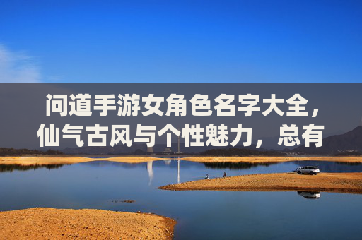 问道手游女角色名字大全，仙气古风与个性魅力，总有一款适合你