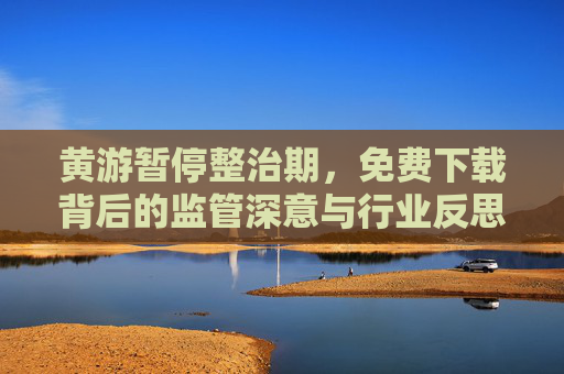 黄游暂停整治期，免费下载背后的监管深意与行业反思