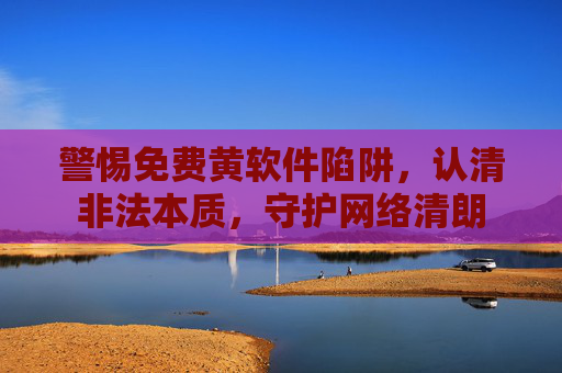 警惕免费黄软件陷阱,认清非法本质,守护网络清朗 警惕免费黄软件陷阱,认清非法本质,守护网络清朗