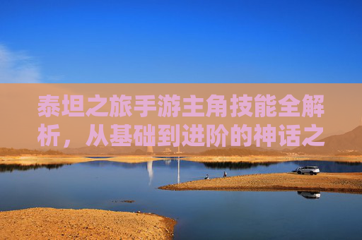 泰坦之旅手游主角技能全解析,从基础到进阶的神话之力 泰坦之旅手游主角技能全解析,从基础到进阶的神话之力