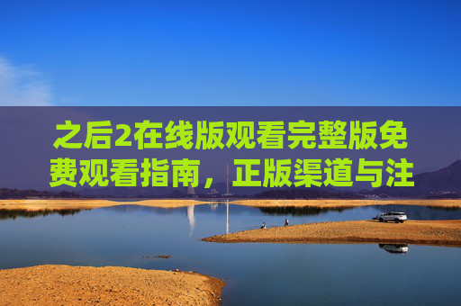之后2在线版观看完整版免费观看指南,正版渠道与注意事项全解析 之后2在线版观看完整版免费观看指南,正版渠道与注意事项全解析