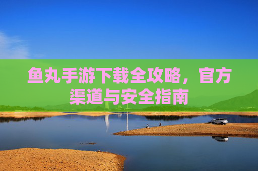 鱼丸手游下载全攻略,官方渠道与安全指南 鱼丸手游下载全攻略,官方渠道与安全指南