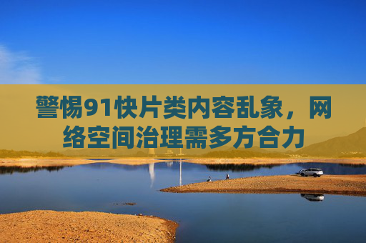 警惕91快片类内容乱象,网络空间治理需多方合力 警惕91快片类内容乱象,网络空间治理需多方合力