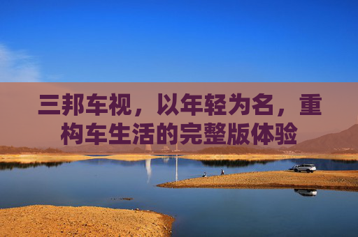 三邦车视,以年轻为名,重构车生活的完整版体验 三邦车视,以年轻为名,重构车生活的完整版体验