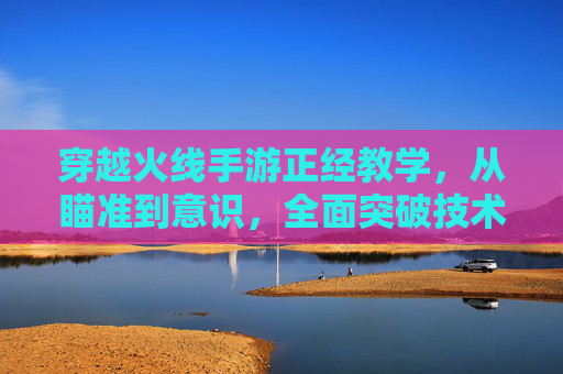穿越火线手游正经教学,从瞄准到意识,全面突破技术瓶颈 穿越火线手游正经教学,从瞄准到意识,全面突破技术瓶颈