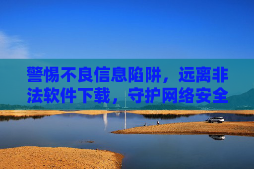 警惕不良信息陷阱,远离非法软件下载,守护网络安全与个人隐私 警惕不良信息陷阱,远离非法软件下载,守护网络安全与个人隐私