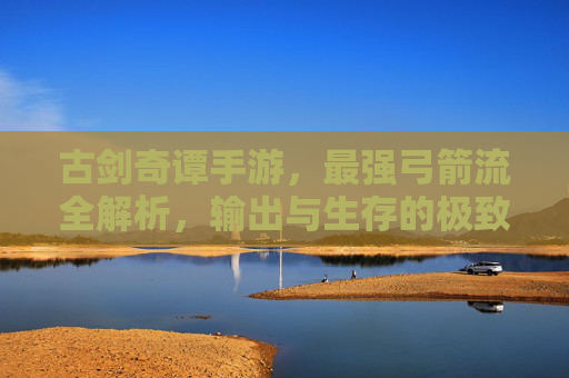 古剑奇谭手游,最强弓箭流全解析,输出与生存的极致平衡 古剑奇谭手游,最强弓箭流全解析,输出与生存的极致平衡