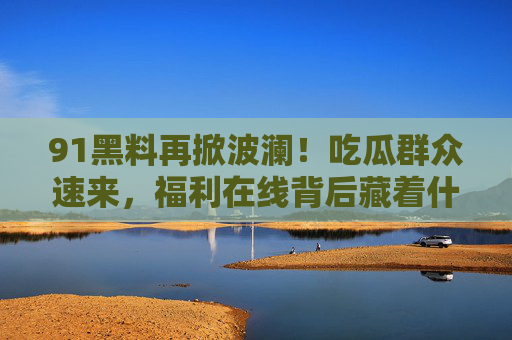 91黑料再掀波澜！吃瓜群众速来，福利在线背后藏着什么？
