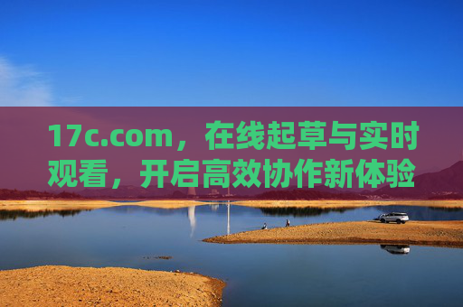 17c.com,在线起草与实时观看,开启高效协作新体验 17c.com,在线起草与实时观看,开启高效协作新体验