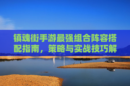 镇魂街手游最强组合阵容搭配指南,策略与实战技巧解析 镇魂街手游最强组合阵容搭配指南,策略与实战技巧解析