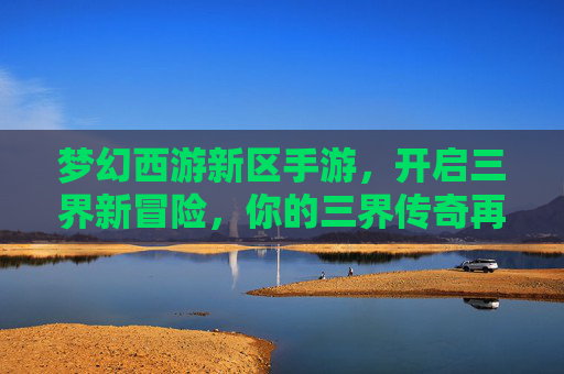 梦幻西游新区手游,开启三界新冒险,你的三界传奇再启程! 梦幻西游新区手游,开启三界新冒险,你的三界传奇再启程!