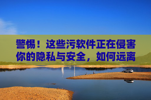 警惕！这些污软件正在侵害你的隐私与安全，如何远离数字陷阱？