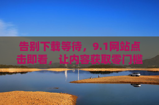 告别下载等待，9.1网站点击即看，让内容获取零门槛