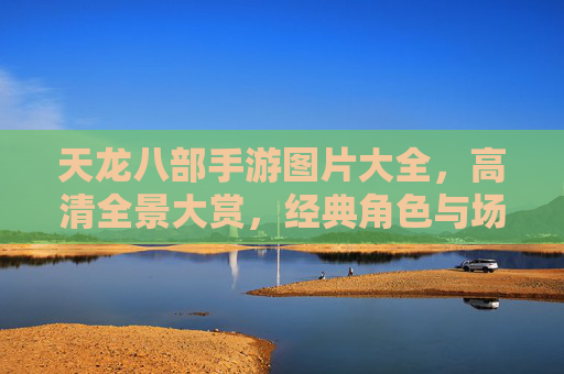 天龙八部手游图片大全,高清全景大赏,经典角色与场景美图全收录 天龙八部手游图片大全,高清全景大赏,经典角色与场景美图全收录