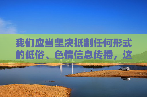 我们应当坚决抵制任何形式的低俗、色情信息传播,这类内容不仅违反法律法规,更会对社会风气造成不良影响,尤其对青少年的身心健康产生严重危害。网络空间不是法外之地,传播或宣扬此类内容都是不被允许的 我们应当坚决抵制任何形式的低俗、色情信息传播,这类内容不仅违反法律法规,更会对社会风气造成不良影响,尤其对青少年的身心健康产生严重危害。网络空间不是法外之地,传播或宣扬此类内容都是不被允许的