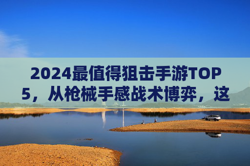 2024最值得狙击手游TOP5，从枪械手感战术博弈，这才是狙击手的指尖战场！
