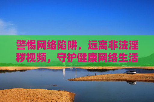 警惕网络陷阱,远离非法淫秽视频,守护健康网络生活 警惕网络陷阱,远离非法淫秽视频,守护健康网络生活
