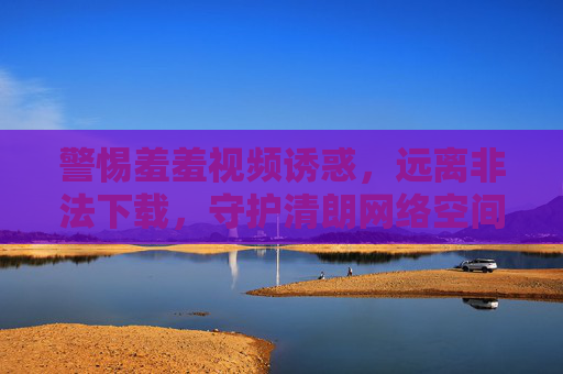 警惕羞羞视频诱惑,远离非法下载,守护清朗网络空间 警惕羞羞视频诱惑,远离非法下载,守护清朗网络空间