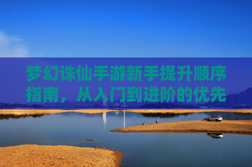 梦幻诛仙手游新手提升顺序指南,从入门到进阶的优先级解析 梦幻诛仙手游新手提升顺序指南,从入门到进阶的优先级解析