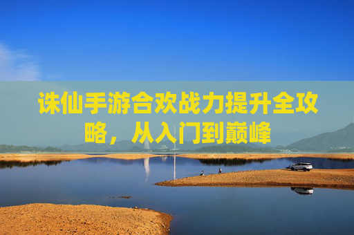 诛仙手游合欢战力提升全攻略，从入门到巅峰