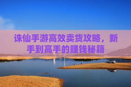 诛仙手游高效卖货攻略，新手到高手的赚钱秘籍