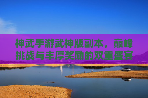 神武手游武神版副本，巅峰挑战与丰厚奖励的双重盛宴